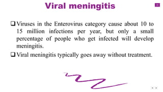 12
Viral meningitis
Viruses in the Enterovirus category cause about 10 to
15 million infections per year, but only a small
percentage of people who get infected will develop
meningitis.
Viral meningitis typically goes away without treatment.
 