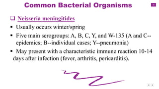 16
Common Bacterial Organisms
 Neisseria meningitides
 Usually occurs winter/spring
 Five main serogroups: A, B, C, Y, and W-135 (A and C--
epidemics; B--individual cases; Y--pneumonia)
 May present with a characteristic immune reaction 10-14
days after infection (fever, arthritis, pericarditis).
 