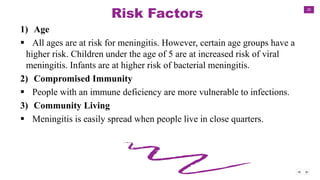 20
Risk Factors
1) Age
 All ages are at risk for meningitis. However, certain age groups have a
higher risk. Children under the age of 5 are at increased risk of viral
meningitis. Infants are at higher risk of bacterial meningitis.
2) Compromised Immunity
 People with an immune deficiency are more vulnerable to infections.
3) Community Living
 Meningitis is easily spread when people live in close quarters.
 