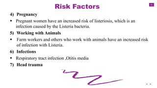 21
Risk Factors
4) Pregnancy
 Pregnant women have an increased risk of listeriosis, which is an
infection caused by the Listeria bacteria.
5) Working with Animals
 Farm workers and others who work with animals have an increased risk
of infection with Listeria.
6) Infections
 Respiratory tract infection ,Otitis media
7) Head trauma
 