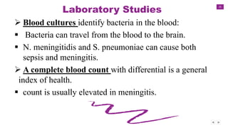 35
Laboratory Studies
 Blood cultures identify bacteria in the blood:
 Bacteria can travel from the blood to the brain.
 N. meningitidis and S. pneumoniae can cause both
sepsis and meningitis.
 A complete blood count with differential is a general
index of health.
 count is usually elevated in meningitis.
 