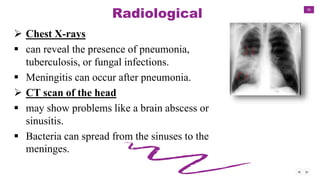 36
Radiological
 Chest X-rays
 can reveal the presence of pneumonia,
tuberculosis, or fungal infections.
 Meningitis can occur after pneumonia.
 CT scan of the head
 may show problems like a brain abscess or
sinusitis.
 Bacteria can spread from the sinuses to the
meninges.
 