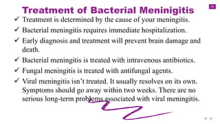 38
Treatment of Bacterial Meninigitis
 Treatment is determined by the cause of your meningitis.
 Bacterial meningitis requires immediate hospitalization.
 Early diagnosis and treatment will prevent brain damage and
death.
 Bacterial meningitis is treated with intravenous antibiotics.
 Fungal meningitis is treated with antifungal agents.
 Viral meningitis isn’t treated. It usually resolves on its own.
Symptoms should go away within two weeks. There are no
serious long-term problems associated with viral meningitis.
 
