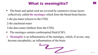 4
What is meningitis?
 The brain and spinal cord are covered by connective tissue layers
collectively called the meninges which form the blood-brain barrier.
1-the pia mater (closest to the CNS)
2-the arachnoid mater
3-the dura mater (farthest from the CNS).
 The meninges contain cerebrospinal fluid (CSF).
 Meningitis is an inflammation of the meninges, which, if severe, may
become encephalitis, an inflammation of the brain.
 