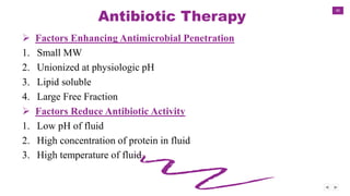 40
Antibiotic Therapy
 Factors Enhancing Antimicrobial Penetration
1. Small MW
2. Unionized at physiologic pH
3. Lipid soluble
4. Large Free Fraction
 Factors Reduce Antibiotic Activity
1. Low pH of fluid
2. High concentration of protein in fluid
3. High temperature of fluid
 