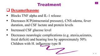 49
Treatment
 Dexamethasone
 Blocks TNF alpha and IL-1 release
 Decreases ICP(intracranial pressure), CNS edema, fever
duration, and CSF lactate and protein levels
 Increased CSF glucose level
 Decreases neurologic complications (e.g. ataxia,seizures,
focal deficit) and hearing loss by approximately 50%
Children with H. influenzae type B
 