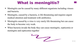 7
What is meningitis?
 Meningitis can be caused by many different organisms including viruses
and bacteria.
 Meningitis, caused by a bacteria, is life threatening and requires urgent
medical attention and treatment with antibiotics.
 Meningitis caused by a virus is very rarely life threatening but can cause
the body to become very weak.
 When bacteria invade the body they can cause meningitis, septicemia or
meningitis and septicemia together
 
