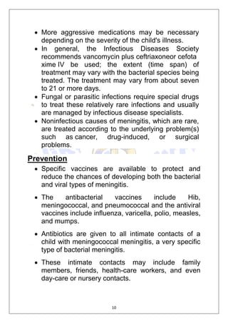 10
 More aggressive medications may be necessary
depending on the severity of the child's illness.
 In general, the Infectious Diseases Society
recommends vancomycin plus ceftriaxoneor cefota
xime IV be used; the extent (time span) of
treatment may vary with the bacterial species being
treated. The treatment may vary from about seven
to 21 or more days.
 Fungal or parasitic infections require special drugs
to treat these relatively rare infections and usually
are managed by infectious disease specialists.
 Noninfectious causes of meningitis, which are rare,
are treated according to the underlying problem(s)
such as cancer, drug-induced, or surgical
problems.
Prevention
 Specific vaccines are available to protect and
reduce the chances of developing both the bacterial
and viral types of meningitis.
 The antibacterial vaccines include Hib,
meningococcal, and pneumococcal and the antiviral
vaccines include influenza, varicella, polio, measles,
and mumps.
 Antibiotics are given to all intimate contacts of a
child with meningococcal meningitis, a very specific
type of bacterial meningitis.
 These intimate contacts may include family
members, friends, health-care workers, and even
day-care or nursery contacts.
 