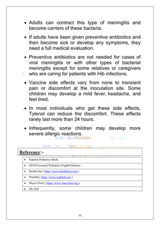 11
 Adults can contract this type of meningitis and
become carriers of these bacteria.
 If adults have been given preventive antibiotics and
then become sick or develop any symptoms, they
need a full medical evaluation.
 Preventive antibiotics are not needed for cases of
viral meningitis or with other types of bacterial
meningitis except for some relatives or caregivers
who are caring for patients with Hib infections.
 Vaccine side effects vary from none to transient
pain or discomfort at the inoculation site. Some
children may develop a mild fever, headache, and
feel tired.
 In most individuals who get these side effects,
Tylenol can reduce the discomfort. These effects
rarely last more than 24 hours.
 Infrequently, some children may develop more
severe allergic reactions.
Reference:-
 Kapitan Pediatrics Book
 GHAI Essential Pediatrics (Eighth Edition)
 Health line ( https://www.healthline.com )
 WebMd ( https://www.webmd.com )
 Mayo Clinic ( https://www.mayclinic.org )
 My Self
 