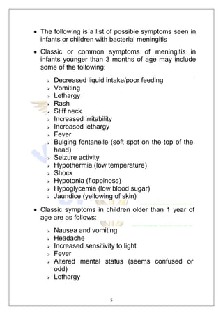 5
 The following is a list of possible symptoms seen in
infants or children with bacterial meningitis
 Classic or common symptoms of meningitis in
infants younger than 3 months of age may include
some of the following:
 Decreased liquid intake/poor feeding
 Vomiting
 Lethargy
 Rash
 Stiff neck
 Increased irritability
 Increased lethargy
 Fever
 Bulging fontanelle (soft spot on the top of the
head)
 Seizure activity
 Hypothermia (low temperature)
 Shock
 Hypotonia (floppiness)
 Hypoglycemia (low blood sugar)
 Jaundice (yellowing of skin)
 Classic symptoms in children older than 1 year of
age are as follows:
 Nausea and vomiting
 Headache
 Increased sensitivity to light
 Fever
 Altered mental status (seems confused or
odd)
 Lethargy
 