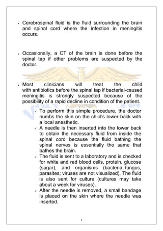 7
 Cerebrospinal fluid is the fluid surrounding the brain
and spinal cord where the infection in meningitis
occurs.
 Occasionally, a CT of the brain is done before the
spinal tap if other problems are suspected by the
doctor.
 Most clinicians will treat the child
with antibiotics before the spinal tap if bacterial-caused
meningitis is strongly suspected because of the
possibility of a rapid decline in condition of the patient.
 To perform this simple procedure, the doctor
numbs the skin on the child's lower back with
a local anesthetic.
 A needle is then inserted into the lower back
to obtain the necessary fluid from inside the
spinal cord because the fluid bathing the
spinal nerves is essentially the same that
bathes the brain.
 The fluid is sent to a laboratory and is checked
for white and red blood cells, protein, glucose
(sugar), and organisms (bacteria, fungus,
parasites; viruses are not visualized). The fluid
is also sent for culture (cultures may take
about a week for viruses).
 After the needle is removed, a small bandage
is placed on the skin where the needle was
inserted.
 