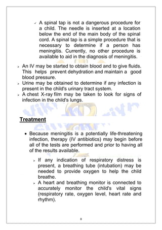 8
 A spinal tap is not a dangerous procedure for
a child. The needle is inserted at a location
below the end of the main body of the spinal
cord. A spinal tap is a simple procedure that is
necessary to determine if a person has
meningitis. Currently, no other procedure is
available to aid in the diagnosis of meningitis.
 An IV may be started to obtain blood and to give fluids.
This helps prevent dehydration and maintain a good
blood pressure.
 Urine may be obtained to determine if any infection is
present in the child's urinary tract system.
 A chest X-ray film may be taken to look for signs of
infection in the child's lungs.
Treatment
 Because meningitis is a potentially life-threatening
infection, therapy (IV antibiotics) may begin before
all of the tests are performed and prior to having all
of the results available.
 If any indication of respiratory distress is
present, a breathing tube (intubation) may be
needed to provide oxygen to help the child
breathe.
 A heart and breathing monitor is connected to
accurately monitor the child's vital signs
(respiratory rate, oxygen level, heart rate and
rhythm).
 