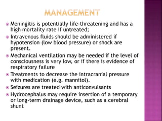  Meningitis is potentially life-threatening and has a
high mortality rate if untreated;
 Intravenous fluids should be administered if
hypotension (low blood pressure) or shock are
present.
 Mechanical ventilation may be needed if the level of
consciousness is very low, or if there is evidence of
respiratory failure
 Treatments to decrease the intracranial pressure
with medication (e.g. mannitol).
 Seizures are treated with anticonvulsants
 Hydrocephalus may require insertion of a temporary
or long-term drainage device, such as a cerebral
shunt
 