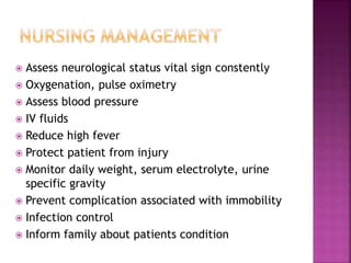  Assess neurological status vital sign constently
 Oxygenation, pulse oximetry
 Assess blood pressure
 IV fluids
 Reduce high fever
 Protect patient from injury
 Monitor daily weight, serum electrolyte, urine
specific gravity
 Prevent complication associated with immobility
 Infection control
 Inform family about patients condition
 