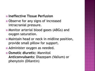  Ineffective Tissue Perfusion
 Observe for any signs of increased
intracranial pressure.
 Monitor arterial blood gases (ABGs) and
oxygen saturation.
 Maintain head or neck in midline position,
provide small pillow for support.
 Administer oxygen as needed.
 Osmotic diuretic: Mannitol
Anticonvulsants: Diazepam (Valium) or
phenytoin (Dilantin)
 