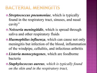  Streptococcus pneumoniae, which is typically
found in the respiratory tract, sinuses, and nasal
cavity”
 Neisseria meningitidis, which is spread through
saliva and other respiratory fluids
 Haemophilus influenza, which can cause not only
meningitis but infection of the blood, inflammation
of the windpipe, cellulitis, and infectious arthritis
 Listeria monocytogenes, which are foodborne
bacteria
 Staphylococcus aureus, which is typically found
on the skin and in the respiratory tract,
 