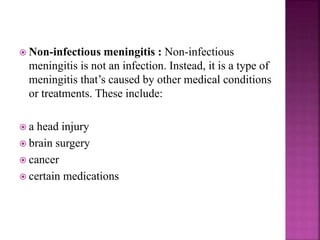  Non-infectious meningitis : Non-infectious
meningitis is not an infection. Instead, it is a type of
meningitis that’s caused by other medical conditions
or treatments. These include:
 a head injury
 brain surgery
 cancer
 certain medications
 