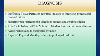 DIAGNOSIS
 Ineffective Tissue Perfusion (cerebral) related to infectious process and
cerebral edema
 Hyperthermia related to the infectious process and cerebral edema
 Risk for Imbalanced Fluid Volume related to fever and decreased intake
 Acute Pain related to meningeal irritation
 Impaired Physical Mobility related to prolonged bed rest
 