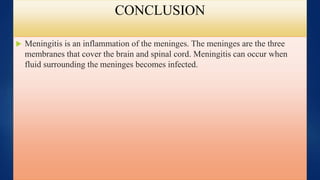 CONCLUSION
 Meningitis is an inflammation of the meninges. The meninges are the three
membranes that cover the brain and spinal cord. Meningitis can occur when
fluid surrounding the meninges becomes infected.
 