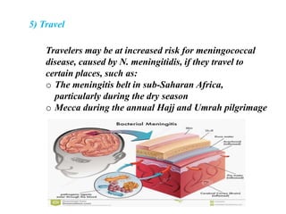 5) Travel
Travelers may be at increased risk for meningococcal
disease, caused by N. meningitidis, if they travel to
certain places, such as:
o The meningitis belt in sub-Saharan Africa,
particularly during the dry season
o Mecca during the annual Hajj and Umrah pilgrimage
 