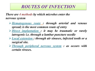 ROUTES OF INFECTION
There are 4 methods by which microbes enter the
nervous system
Hematogenous route : through arterial and venous
spread; is the most common route of entry
Direct implantation : it may be traumatic or rarely
iatrogenic i.e. through a lumbar puncture needle
Local extension : through air sinuses, infected tooth or a
surgical site.
Through peripheral nervous system : as occurs with
certain viruses.
 
