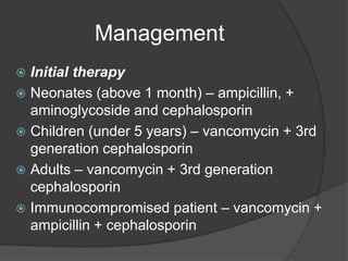 Management
 Initial therapy
 Neonates (above 1 month) – ampicillin, +
aminoglycoside and cephalosporin
 Children (under 5 years) – vancomycin + 3rd
generation cephalosporin
 Adults – vancomycin + 3rd generation
cephalosporin
 Immunocompromised patient – vancomycin +
ampicillin + cephalosporin
 