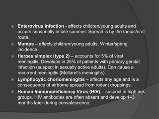  Enterovirus infection - affects children/young adults and
occurs seasonally in late summer. Spread is by the faecal/oral
route.
 Mumps – affects children/young adults. Winter/spring
incidence.
 Herpes simplex (type 2) – accounts for 5% of viral
meningitis. Develops in 25% of patients with primary genital
infection (suspect in sexually active adults). Can cause a
recurrent meningitis (Mollaret’s meningitis).
 Lymphocytic choriomeningitis – affects any age and is a
consequence of airborne spread from rodent droppings.
 Human Immunodeficiency Virus (HIV) – suspect in high risk
groups. HIV antibodies are often absent and develop 1–3
months later during convalescence.
 