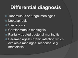 Differential diagnosis
 Tuberculous or fungal meningitis
 Leptospirosis
 Sarcoidosis
 Carcinomatous meningitis
 Partially treated bacterial meningitis
 Parameningeal chronic infection which
evokes a meningeal response, e.g.
mastoiditis.
 
