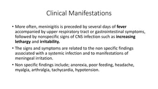 Clinical Manifestations
• More often, meninigitis is preceded by several days of fever
accompanied by upper respiratory tract or gastrointestinal symptoms,
followed by nonspecific signs of CNS infection such as increasing
lethargy and irritability.
• The signs and symptoms are related to the non specific findings
associated with a systemic infection and to manifestations of
meningeal irritation.
• Non specific findings include; anorexia, poor feeding, headache,
myalgia, arthralgia, tachycardia, hypotension.
 