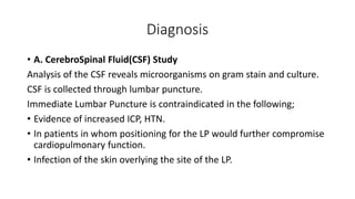 Diagnosis
• A. CerebroSpinal Fluid(CSF) Study
Analysis of the CSF reveals microorganisms on gram stain and culture.
CSF is collected through lumbar puncture.
Immediate Lumbar Puncture is contraindicated in the following;
• Evidence of increased ICP, HTN.
• In patients in whom positioning for the LP would further compromise
cardiopulmonary function.
• Infection of the skin overlying the site of the LP.
 