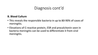 Diagnosis cont’d
B. Blood Culture
• This reveals the responsible bacteria in up to 80-90% of cases of
meningitis.
• Elevations of C-reactive protein, ESR and procalcitonin seen in
bacteria meningitis can be used to differentiate it from viral
meningitis.
 