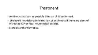 Treatment
• Antibiotics as soon as possible after an LP is performed.
• LP should not delay administration of antibiotics if there are signs of
increased ICP or focal neurological deficits.
• Steroids and antipyretics.
 
