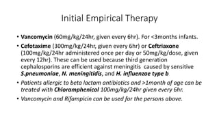 Initial Empirical Therapy
• Vancomycin (60mg/kg/24hr, given every 6hr). For <3months infants.
• Cefotaxime (300mg/kg/24hr, given every 6hr) or Ceftriaxone
(100mg/kg/24hr administered once per day or 50mg/kg/dose, given
every 12hr). These can be used because third generation
cephalosporins are efficient against meningitis caused by sensitive
S.pneumoniae, N. meningitidis, and H. influenzae type b
• Patients allergic to beta lactam antibiotics and >1month of age can be
treated with Chloramphenicol 100mg/kg/24hr given every 6hr.
• Vancomycin and Rifampicin can be used for the persons above.
 