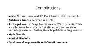 Complications
• Acute: Seizures, increased ICP, Cranial nerve palsies and stroke.
• Subdural effusions: common in infants.
• Prolonged fever: >10days fever is seen in 10% of patients. Thisis
usually caused by intercurrent viral infection, nosocomial or
secondary bacterial infection, thrombophlebitis or drug reaction.
• Optic Neuritis
• Cortical Blindness
• Syndrome of Inappropraite Anti-Diuretic Hormone
 
