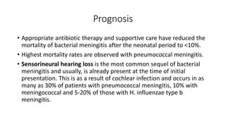 Prognosis
• Appropriate antibiotic therapy and supportive care have reduced the
mortality of bacterial meningitis after the neonatal period to <10%.
• Highest mortality rates are observed with pneumococcal meningitis.
• Sensorineural hearing loss is the most common sequel of bacterial
meningitis and usually, is already present at the time of initial
presentation. This is as a result of cochlear infection and occurs in as
many as 30% of patients with pneumococcal meningitis, 10% with
meningococcal and 5-20% of those with H. influenzae type b
meningitis.
 