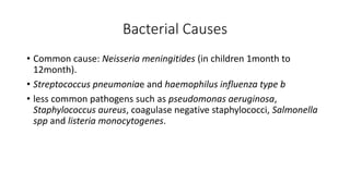 Bacterial Causes
• Common cause: Neisseria meningitides (in children 1month to
12month).
• Streptococcus pneumoniae and haemophilus influenza type b
• less common pathogens such as pseudomonas aeruginosa,
Staphylococcus aureus, coagulase negative staphylococci, Salmonella
spp and listeria monocytogenes.
 