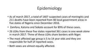 Epidemiology
• As of march 2017, a total of 1407 suspected cases of meningitis and
211 deaths have been reported from 40 local government areas in
five states of Nigeria since December 2016.
• Zamfara, Katsina and Sokoto account for 89% of these cases.
• 26 LGAs from these five states reported 361 cases in one week alone
in march 2017. Three of these LGAs share borders with Niger.
• The most affected age group is 5 to 14 year olds and they are
responsible for half of reported cases.
• Both sexes are almost equally affected.
 