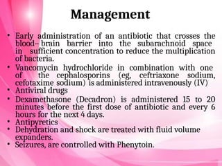 Management
• Early administration of an antibiotic that crosses the
blood– brain barrier into the subarachnoid space
in sufficient concentration to reduce the multiplication
of bacteria.
• Vancomycin hydrochloride in combination with one
of the cephalosporins (eg, ceftriaxone sodium,
cefotaxime sodium) is administered intravenously (IV)
• Antiviral drugs
• Dexamethasone (Decadron) is administered 15 to 20
minutes before the first dose of antibiotic and every 6
hours for the next 4 days.
• Antipyretics
• Dehydration and shock are treated with fluid volume
expanders.
• Seizures, are controlled with Phenytoin.
 
