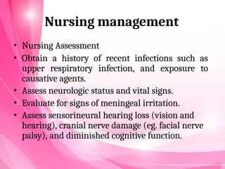 Nursing management
• Nursing Assessment
• Obtain a history of recent infections such as
upper respiratory infection, and exposure to
causative agents.
• Assess neurologic status and vital signs.
• Evaluate for signs of meningeal irritation.
• Assess sensorineural hearing loss (vision and
hearing), cranial nerve damage (eg. facial nerve
palsy), and diminished cognitive function.
 