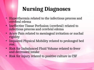 Nursing Diagnoses
• Hyperthermia related to the infectious process and
cerebral edema
• Ineffective Tissue Perfusion (cerebral) related to
infectious process and cerebral edema
• Acute Pain related to meningeal irritation or nuchal
rigidity
• Impaired Physical Mobility related to prolonged bed
rest.
• Risk for Imbalanced Fluid Volume related to fever
and decreased intake
• Risk for injury related to positive culture in CSF
 