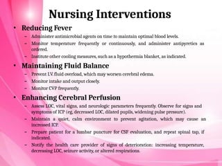 Nursing Interventions
• Reducing Fever
– Administer antimicrobial agents on time to maintain optimal blood levels.
– Monitor temperature frequently or continuously, and administer antipyretics as
ordered.
– Institute other cooling measures, such as a hypothermia blanket, as indicated.
• Maintaining Fluid Balance
– Prevent I.V. fluid overload, which may worsen cerebral edema.
– Monitor intake and output closely.
– Monitor CVP frequently.
• Enhancing Cerebral Perfusion
– Assess LOC, vital signs, and neurologic parameters frequently. Observe for signs and
symptoms of ICP (eg, decreased LOC, dilated pupils, widening pulse pressure).
– Maintain a quiet, calm environment to prevent agitation, which may cause an
increased ICP.
– Prepare patient for a lumbar puncture for CSF evaluation, and repeat spinal tap, if
indicated.
– Notify the health care provider of signs of deterioration: increasing temperature,
decreasing LOC, seizure activity, or altered respirations.
 