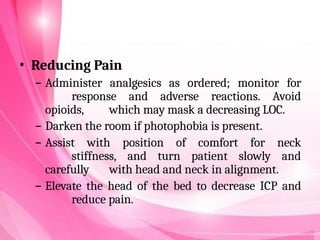• Reducing Pain
– Administer analgesics as ordered; monitor for
response and adverse reactions. Avoid
opioids, which may mask a decreasing LOC.
– Darken the room if photophobia is present.
– Assist with position of comfort for neck
stiffness, and turn patient slowly and
carefully with head and neck in alignment.
– Elevate the head of the bed to decrease ICP and
reduce pain.
 