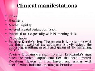 Clinical manifestations
• Fever
• Headache
• Nuchal rigidity
• Altered mental status, confusion
• Petechial rash especially with N. meningitidis.
• Photophobia
• Positive Kernig’s sign: The patient is lying supine with
the thigh flexed on the abdomen. Slowly extend the
upper leg, resulting in pain and spasm of the hamstring
muscle.
• Positive Brudzinski’s sign: To elicit Brudzinski's sign,
place the patient supine and flex the head upward.
Resulting flexion of hips, knees, and ankles with
neck flexion indicates meningeal irritation.
 