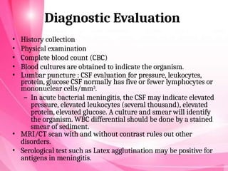Diagnostic Evaluation
• History collection
• Physical examination
• Complete blood count (CBC)
• Blood cultures are obtained to indicate the organism.
• Lumbar puncture : CSF evaluation for pressure, leukocytes,
protein, glucose CSF normally has five or fewer lymphocytes or
mononuclear cells/mm3.
– In acute bacterial meningitis, the CSF may indicate elevated
pressure, elevated leukocytes (several thousand), elevated
protein, elevated glucose. A culture and smear will identify
the organism. WBC differential should be done by a stained
smear of sediment.
• MRI/CT scan with and without contrast rules out other
disorders.
• Serological test such as Latex agglutination may be positive for
antigens in meningitis.
 