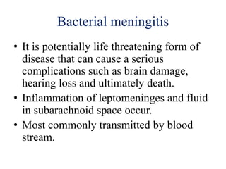 Bacterial meningitis
• It is potentially life threatening form of
disease that can cause a serious
complications such as brain damage,
hearing loss and ultimately death.
• Inflammation of leptomeninges and fluid
in subarachnoid space occur.
• Most commonly transmitted by blood
stream.
 
