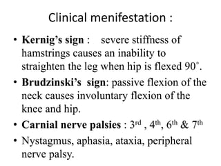 Clinical menifestation :
• Kernig’s sign : severe stiffness of
hamstrings causes an inability to
straighten the leg when hip is flexed 90˚.
• Brudzinski’s sign: passive flexion of the
neck causes involuntary flexion of the
knee and hip.
• Carnial nerve palsies : 3rd , 4th, 6th & 7th
• Nystagmus, aphasia, ataxia, peripheral
nerve palsy.
 