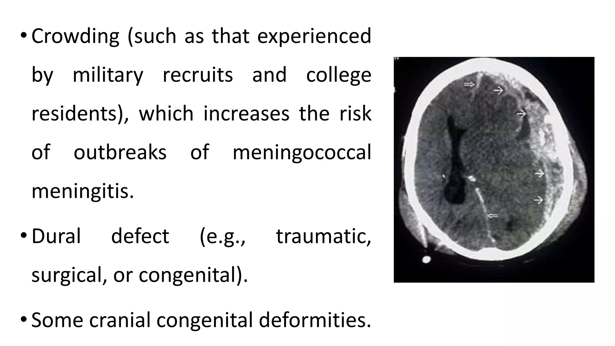 •Crowding (such as that experienced
by military recruits and college
residents), which increases the risk
of outbreaks of meningococcal
meningitis.
•Dural defect (e.g., traumatic,
surgical, or congenital).
•Some cranial congenital deformities.
 