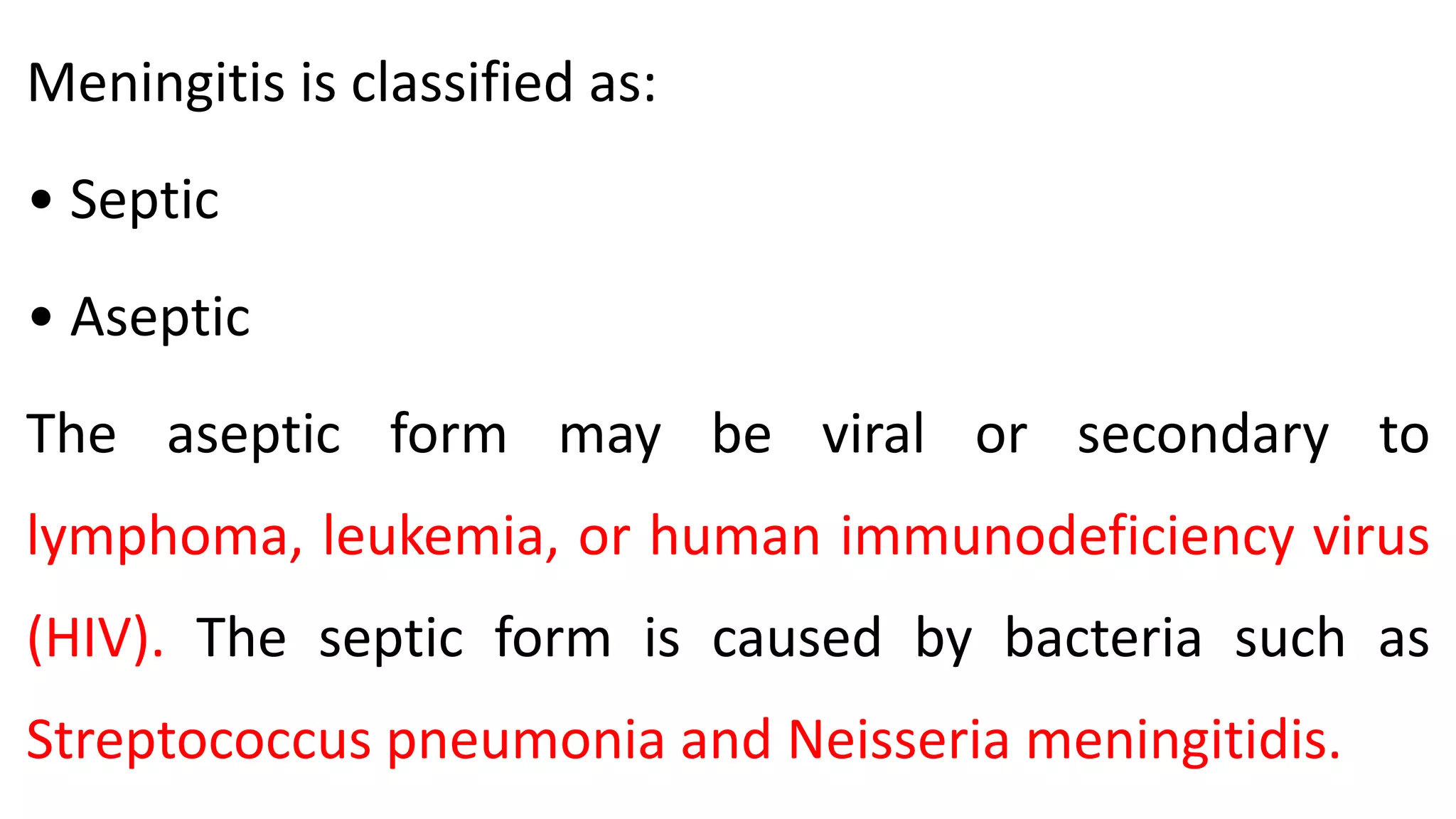 Meningitis is classified as:
• Septic
• Aseptic
The aseptic form may be viral or secondary to
lymphoma, leukemia, or human immunodeficiency virus
(HIV). The septic form is caused by bacteria such as
Streptococcus pneumonia and Neisseria meningitidis.
 