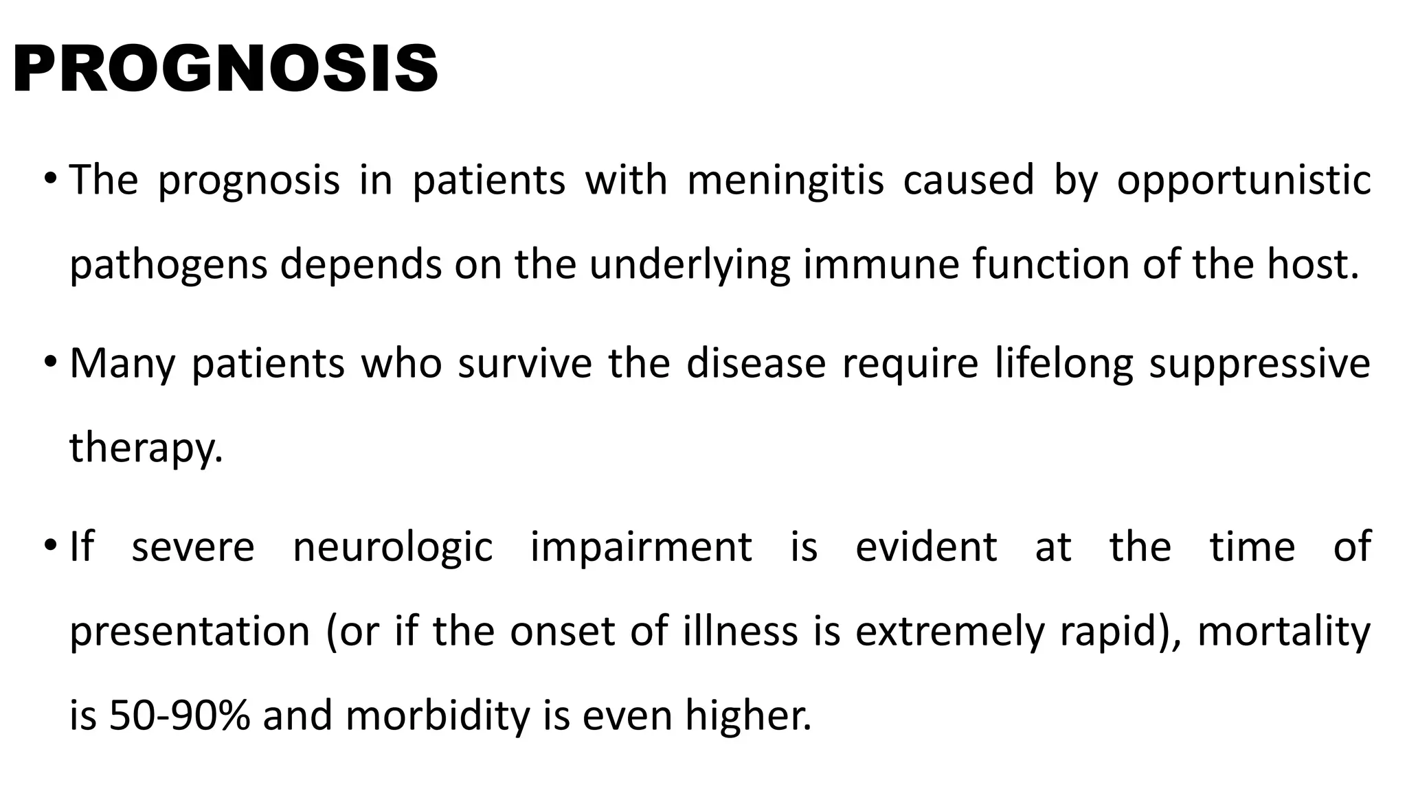 PROGNOSIS
• The prognosis in patients with meningitis caused by opportunistic
pathogens depends on the underlying immune function of the host.
• Many patients who survive the disease require lifelong suppressive
therapy.
• If severe neurologic impairment is evident at the time of
presentation (or if the onset of illness is extremely rapid), mortality
is 50-90% and morbidity is even higher.
 