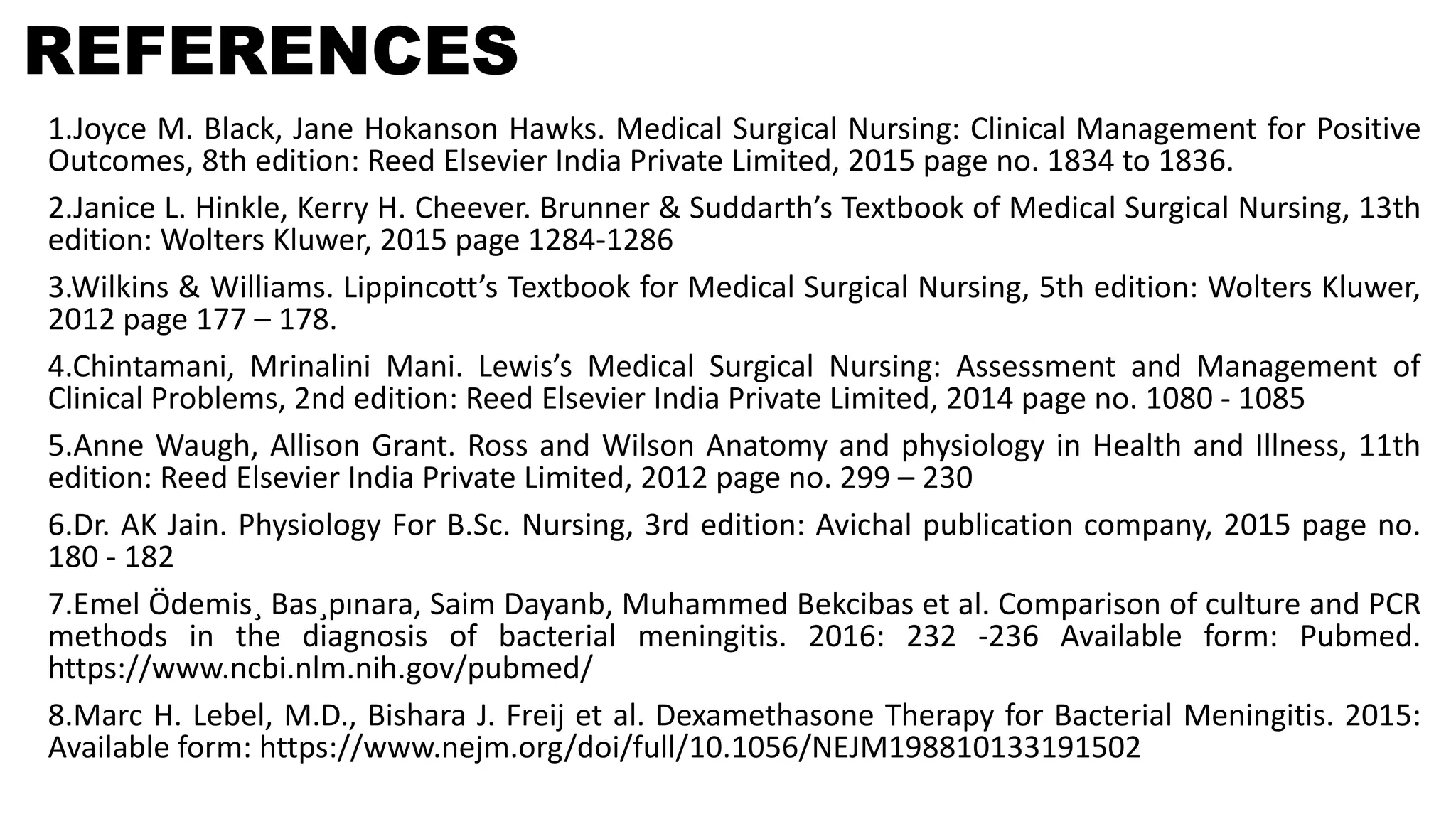 REFERENCES
1.Joyce M. Black, Jane Hokanson Hawks. Medical Surgical Nursing: Clinical Management for Positive
Outcomes, 8th edition: Reed Elsevier India Private Limited, 2015 page no. 1834 to 1836.
2.Janice L. Hinkle, Kerry H. Cheever. Brunner & Suddarth’s Textbook of Medical Surgical Nursing, 13th
edition: Wolters Kluwer, 2015 page 1284-1286
3.Wilkins & Williams. Lippincott’s Textbook for Medical Surgical Nursing, 5th edition: Wolters Kluwer,
2012 page 177 – 178.
4.Chintamani, Mrinalini Mani. Lewis’s Medical Surgical Nursing: Assessment and Management of
Clinical Problems, 2nd edition: Reed Elsevier India Private Limited, 2014 page no. 1080 - 1085
5.Anne Waugh, Allison Grant. Ross and Wilson Anatomy and physiology in Health and Illness, 11th
edition: Reed Elsevier India Private Limited, 2012 page no. 299 – 230
6.Dr. AK Jain. Physiology For B.Sc. Nursing, 3rd edition: Avichal publication company, 2015 page no.
180 - 182
7.Emel Ödemis¸ Bas¸pınara, Saim Dayanb, Muhammed Bekcibas et al. Comparison of culture and PCR
methods in the diagnosis of bacterial meningitis. 2016: 232 -236 Available form: Pubmed.
https://www.ncbi.nlm.nih.gov/pubmed/
8.Marc H. Lebel, M.D., Bishara J. Freij et al. Dexamethasone Therapy for Bacterial Meningitis. 2015:
Available form: https://www.nejm.org/doi/full/10.1056/NEJM198810133191502
 